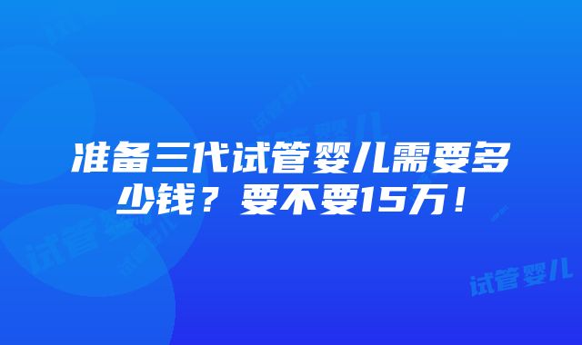 准备三代试管婴儿需要多少钱？要不要15万！