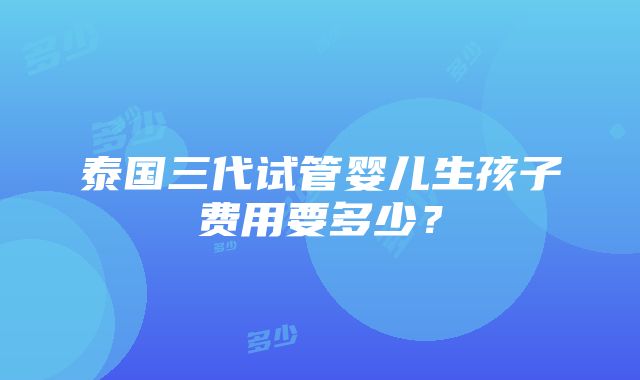 泰国三代试管婴儿生孩子费用要多少？