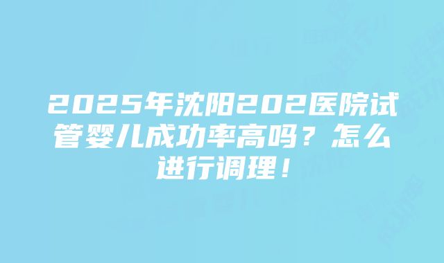 2025年沈阳202医院试管婴儿成功率高吗？怎么进行调理！