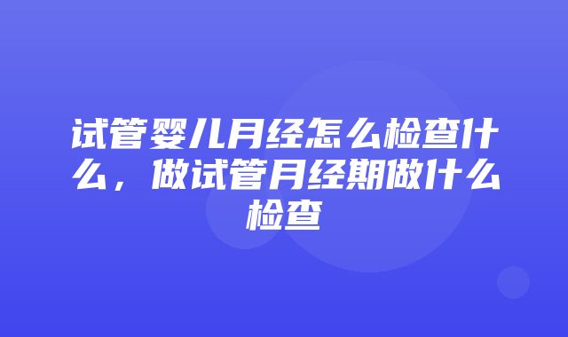 试管婴儿月经怎么检查什么，做试管月经期做什么检查