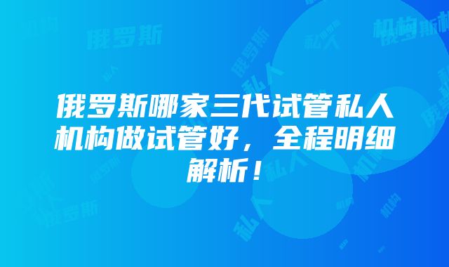 俄罗斯哪家三代试管私人机构做试管好，全程明细解析！