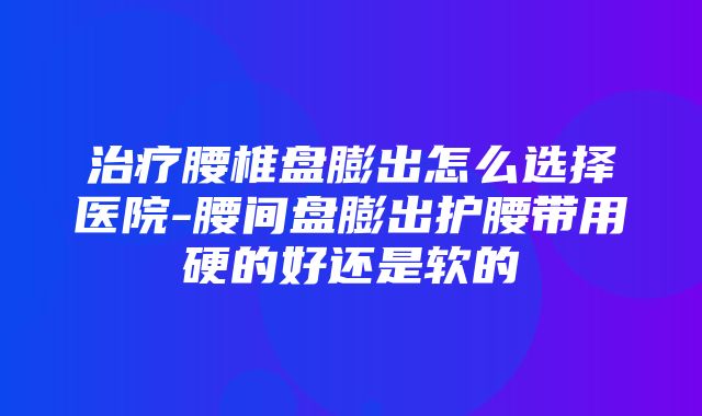 治疗腰椎盘膨出怎么选择医院-腰间盘膨出护腰带用硬的好还是软的