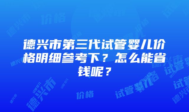 德兴市第三代试管婴儿价格明细参考下？怎么能省钱呢？