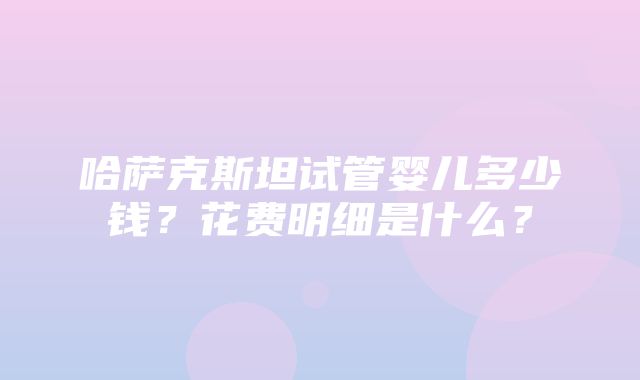 哈萨克斯坦试管婴儿多少钱？花费明细是什么？