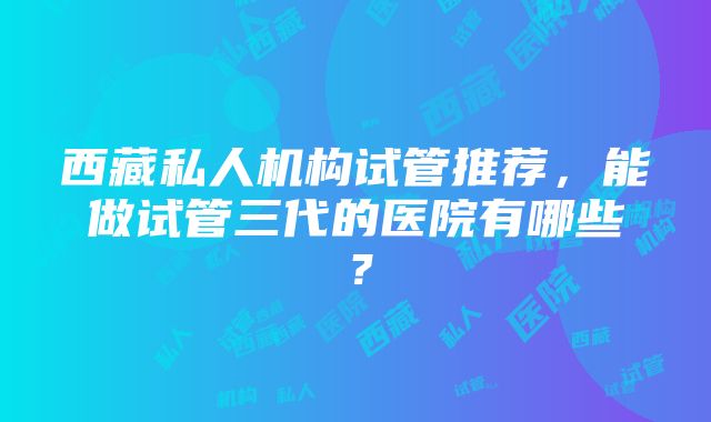 西藏私人机构试管推荐，能做试管三代的医院有哪些？