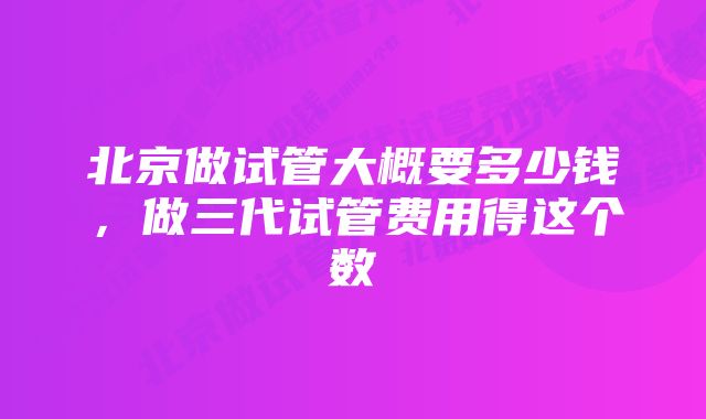 北京做试管大概要多少钱，做三代试管费用得这个数