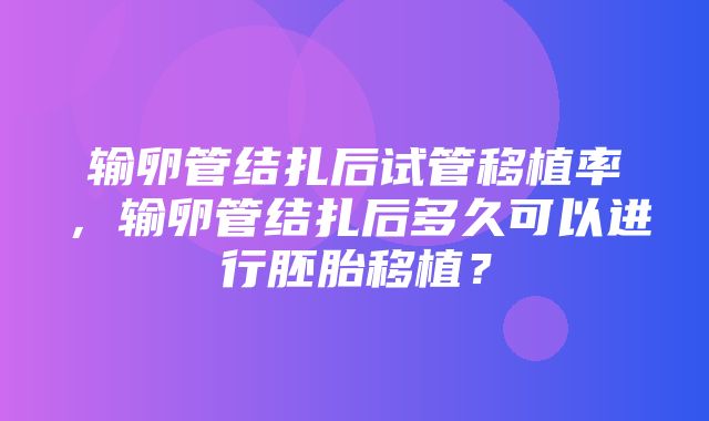 输卵管结扎后试管移植率，输卵管结扎后多久可以进行胚胎移植？