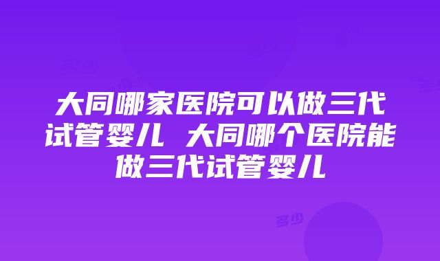 大同哪家医院可以做三代试管婴儿 大同哪个医院能做三代试管婴儿