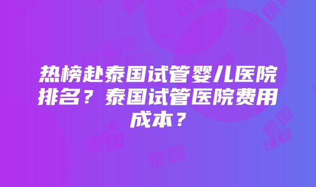 热榜赴泰国试管婴儿医院排名？泰国试管医院费用成本？