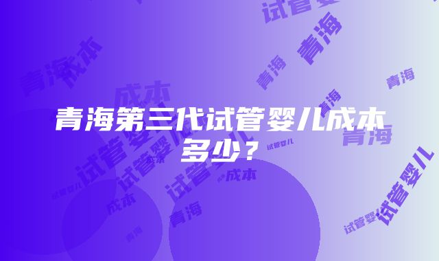 青海第三代试管婴儿成本多少？