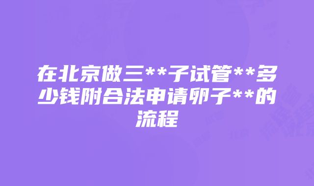 在北京做三**子试管**多少钱附合法申请卵子**的流程