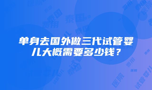 单身去国外做三代试管婴儿大概需要多少钱？