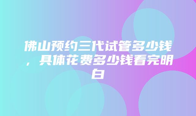 佛山预约三代试管多少钱，具体花费多少钱看完明白