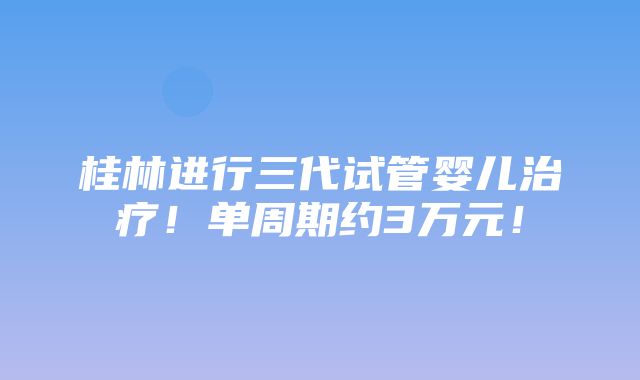 桂林进行三代试管婴儿治疗！单周期约3万元！