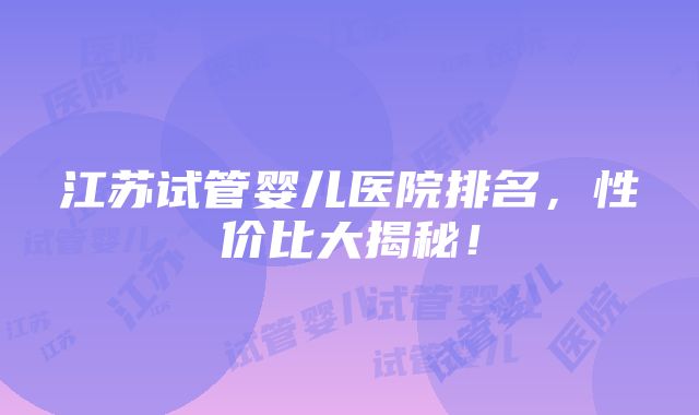 江苏试管婴儿医院排名，性价比大揭秘！