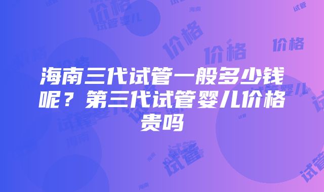 海南三代试管一般多少钱呢？第三代试管婴儿价格贵吗