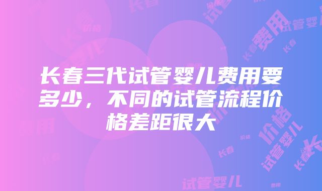 长春三代试管婴儿费用要多少，不同的试管流程价格差距很大