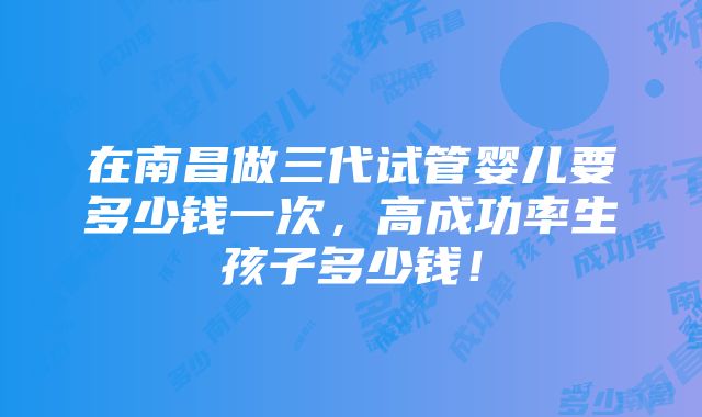 在南昌做三代试管婴儿要多少钱一次，高成功率生孩子多少钱！