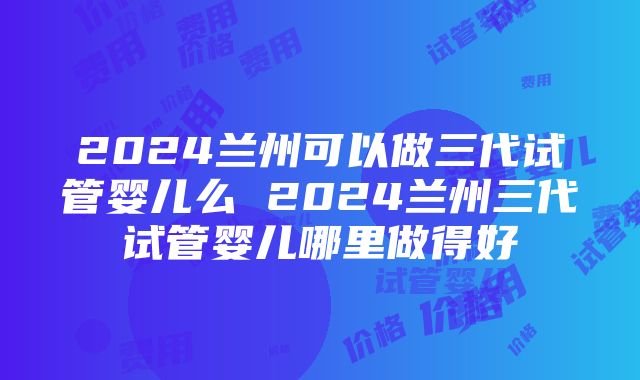 2024兰州可以做三代试管婴儿么 2024兰州三代试管婴儿哪里做得好