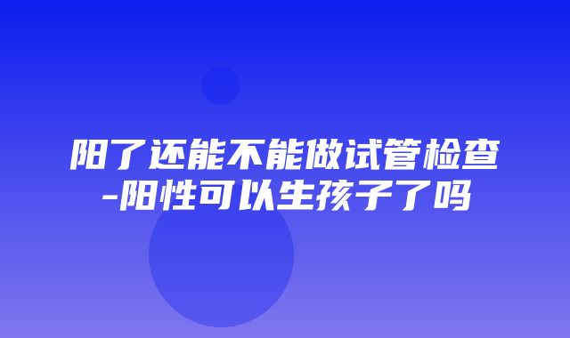 阳了还能不能做试管检查-阳性可以生孩子了吗