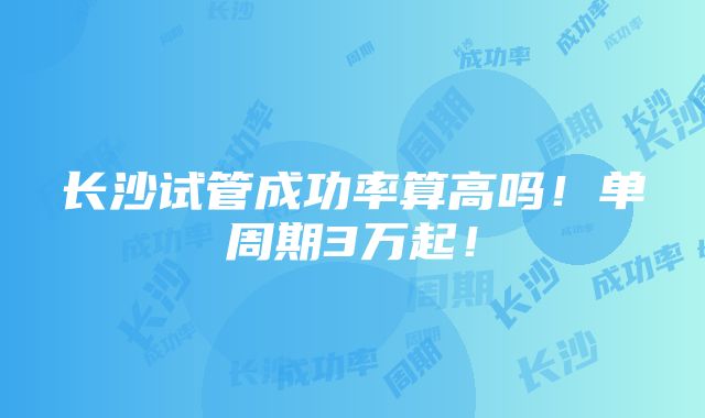 长沙试管成功率算高吗！单周期3万起！