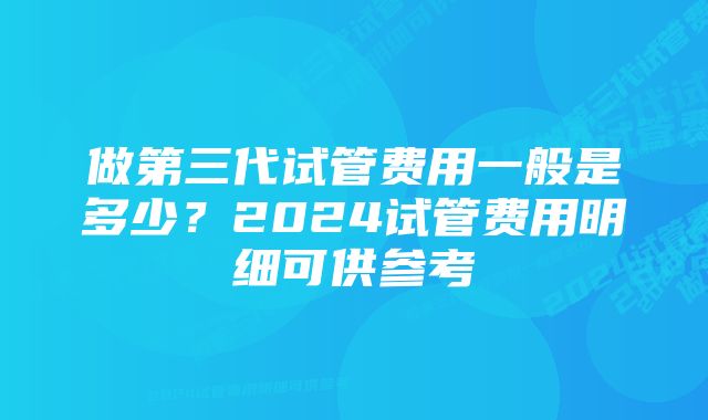 做第三代试管费用一般是多少？2024试管费用明细可供参考