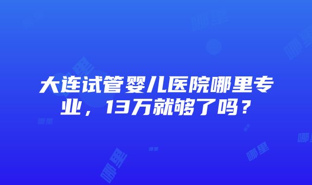 大连试管婴儿医院哪里专业，13万就够了吗？