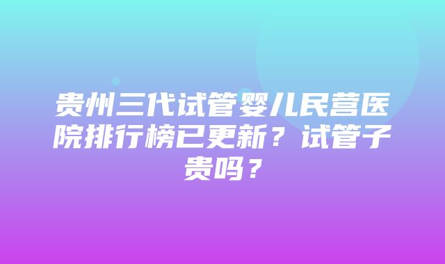 贵州三代试管婴儿民营医院排行榜已更新？试管子贵吗？