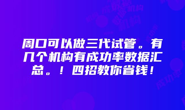 周口可以做三代试管。有几个机构有成功率数据汇总。！四招教你省钱！