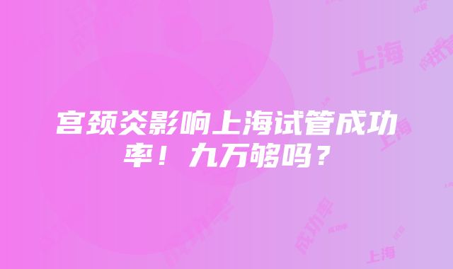 宫颈炎影响上海试管成功率！九万够吗？