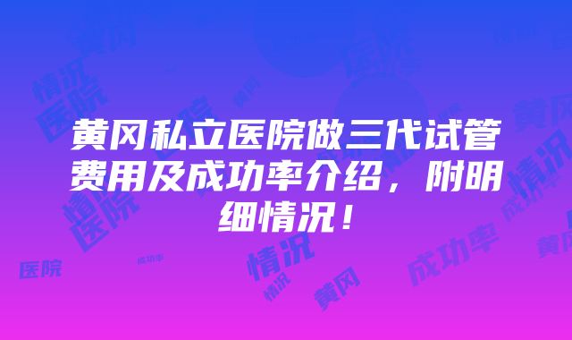 黄冈私立医院做三代试管费用及成功率介绍，附明细情况！