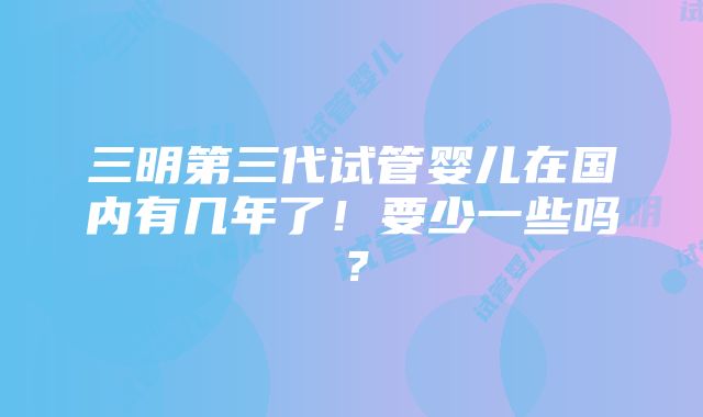 三明第三代试管婴儿在国内有几年了！要少一些吗？