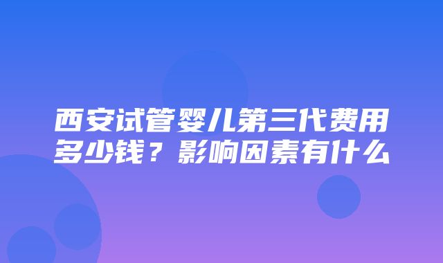 西安试管婴儿第三代费用多少钱？影响因素有什么