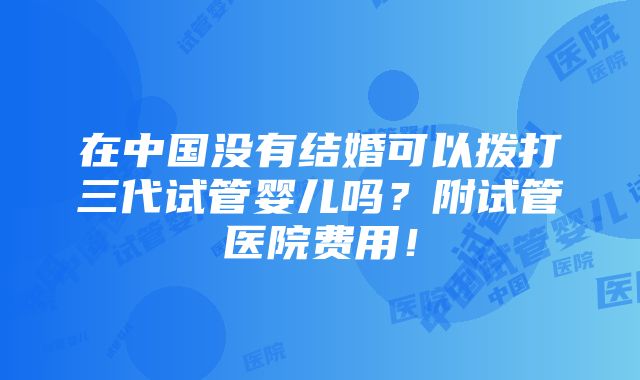 在中国没有结婚可以拨打三代试管婴儿吗？附试管医院费用！