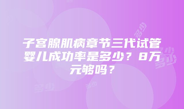 子宫腺肌病章节三代试管婴儿成功率是多少？8万元够吗？