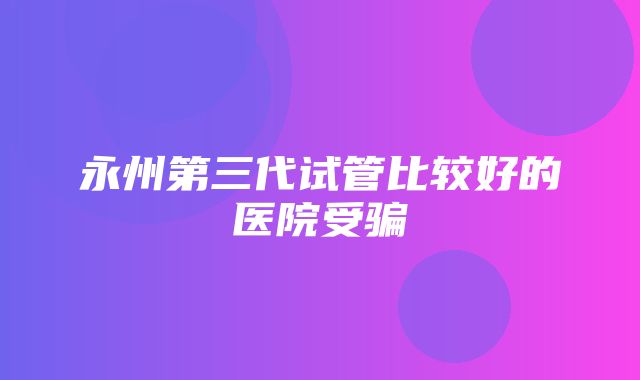 永州第三代试管比较好的医院受骗