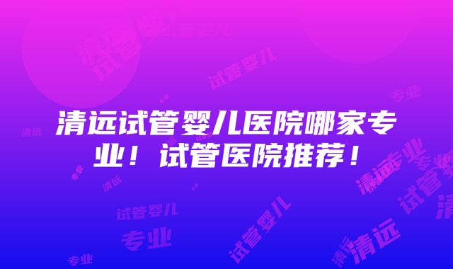 清远试管婴儿医院哪家专业！试管医院推荐！