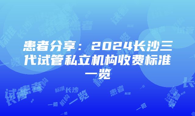 患者分享：2024长沙三代试管私立机构收费标准一览