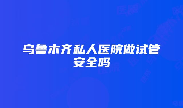 乌鲁木齐私人医院做试管安全吗