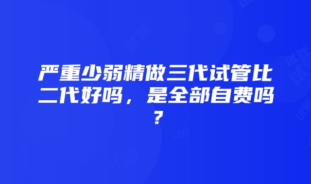 严重少弱精做三代试管比二代好吗，是全部自费吗？