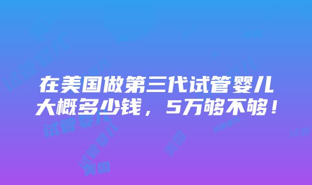 在美国做第三代试管婴儿大概多少钱，5万够不够！