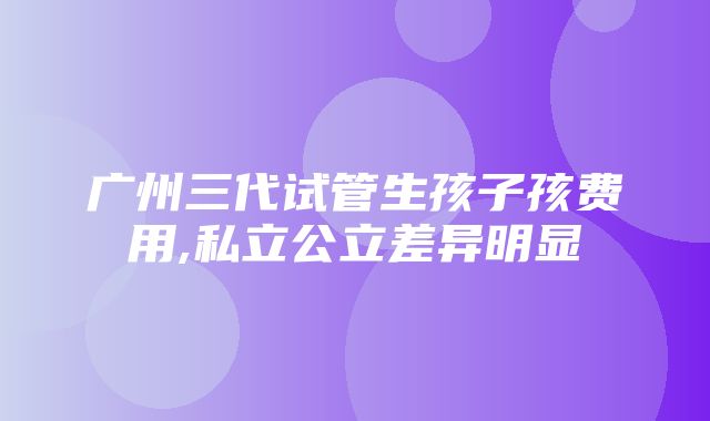 广州三代试管生孩子孩费用,私立公立差异明显