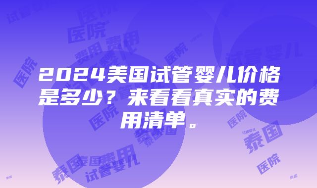 2024美国试管婴儿价格是多少？来看看真实的费用清单。