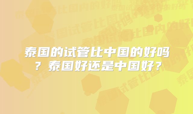 泰国的试管比中国的好吗？泰国好还是中国好？