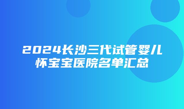 2024长沙三代试管婴儿怀宝宝医院名单汇总