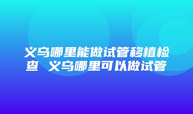 义乌哪里能做试管移植检查 义乌哪里可以做试管