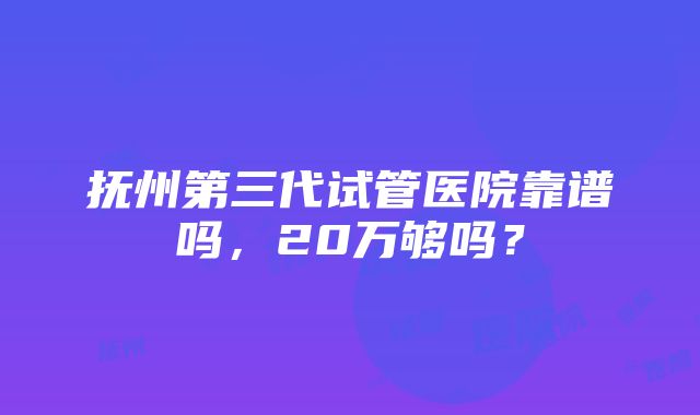 抚州第三代试管医院靠谱吗，20万够吗？