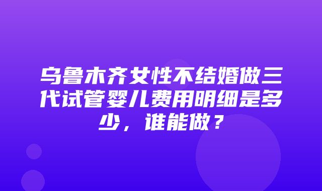 乌鲁木齐女性不结婚做三代试管婴儿费用明细是多少，谁能做？