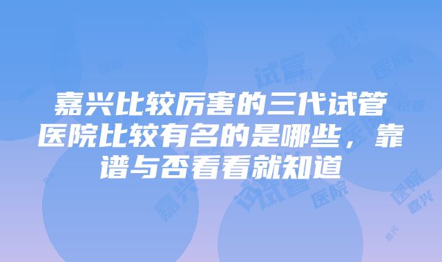 嘉兴比较厉害的三代试管医院比较有名的是哪些，靠谱与否看看就知道