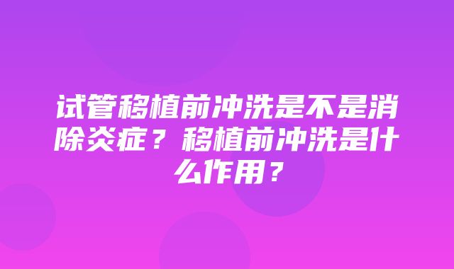 试管移植前冲洗是不是消除炎症？移植前冲洗是什么作用？